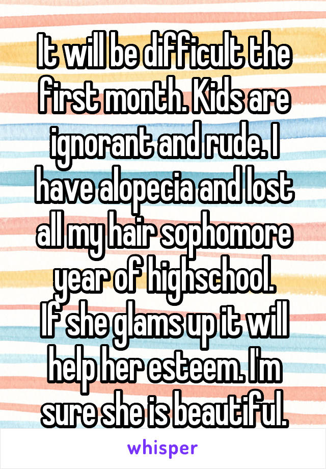 It will be difficult the first month. Kids are ignorant and rude. I have alopecia and lost all my hair sophomore year of highschool.
If she glams up it will help her esteem. I'm sure she is beautiful.