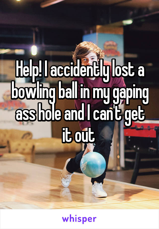 Help! I accidently lost a bowling ball in my gaping ass hole and I can't get it out 
