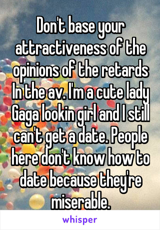 Don't base your attractiveness of the opinions of the retards In the av. I'm a cute lady Gaga lookin girl and I still can't get a date. People here don't know how to date because they're miserable.