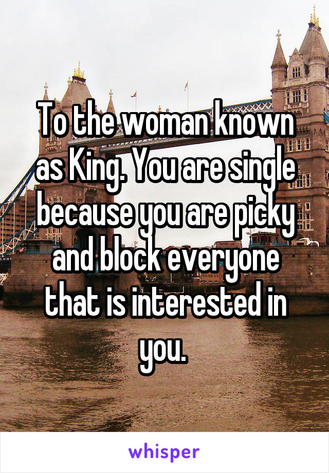 To the woman known as King. You are single because you are picky and block everyone that is interested in you. 
