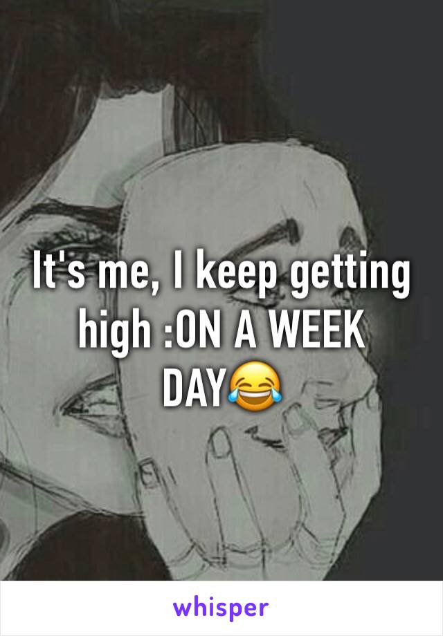 It's me, I keep getting high :ON A WEEK DAY😂