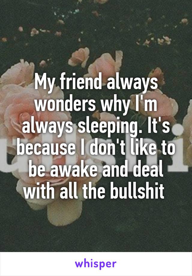 My friend always wonders why I'm always sleeping. It's because I don't like to be awake and deal with all the bullshit 