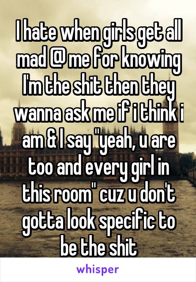 I hate when girls get all mad @ me for knowing I'm the shit then they wanna ask me if i think i am & I say "yeah, u are too and every girl in this room" cuz u don't gotta look specific to be the shit