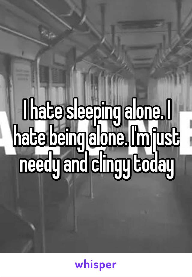 I hate sleeping alone. I hate being alone. I'm just needy and clingy today