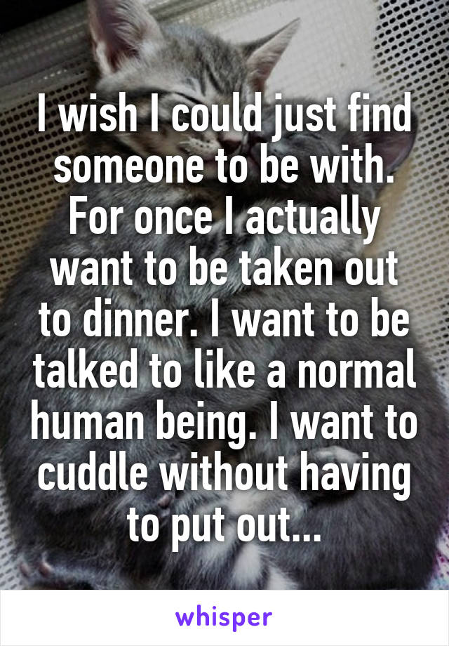 I wish I could just find someone to be with. For once I actually want to be taken out to dinner. I want to be talked to like a normal human being. I want to cuddle without having to put out...