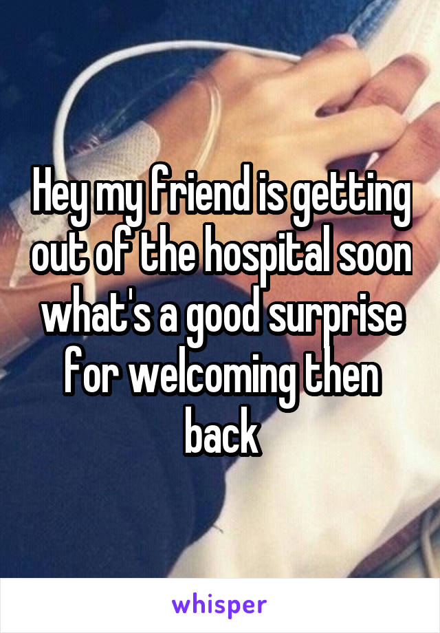 Hey my friend is getting out of the hospital soon what's a good surprise for welcoming then back