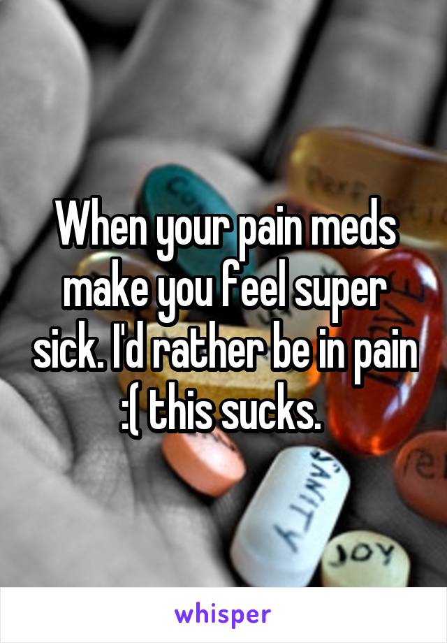 When your pain meds make you feel super sick. I'd rather be in pain :( this sucks. 