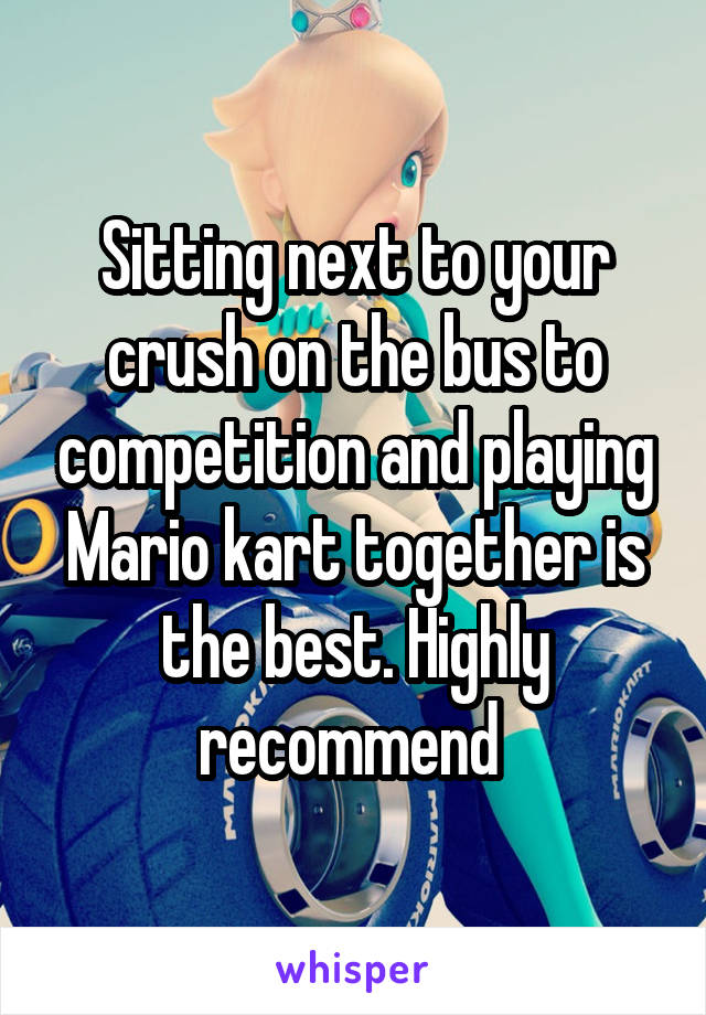 Sitting next to your crush on the bus to competition and playing Mario kart together is the best. Highly recommend 