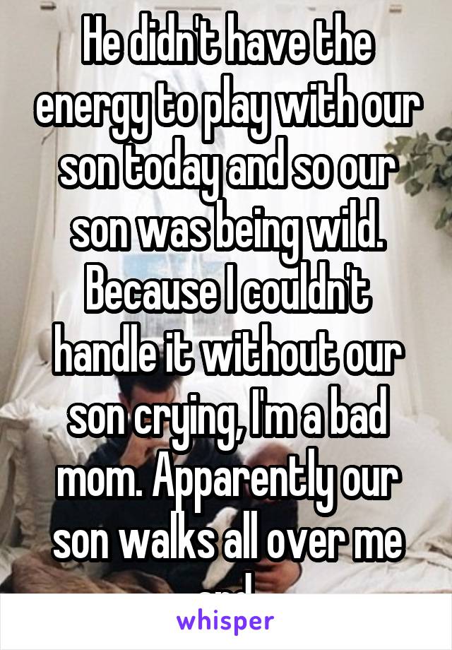 He didn't have the energy to play with our son today and so our son was being wild. Because I couldn't handle it without our son crying, I'm a bad mom. Apparently our son walks all over me and 