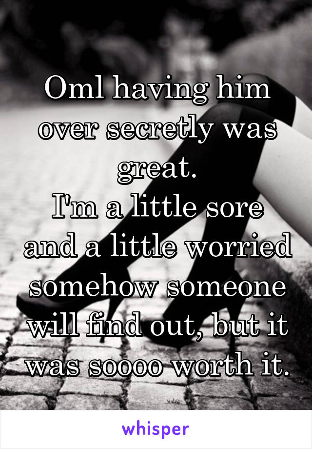 Oml having him over secretly was great.
I'm a little sore and a little worried somehow someone will find out, but it was soooo worth it.