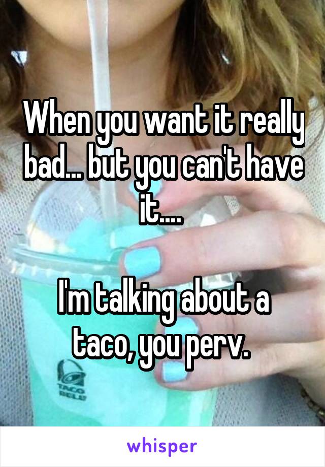 When you want it really bad... but you can't have it.... 

I'm talking about a taco, you perv. 
