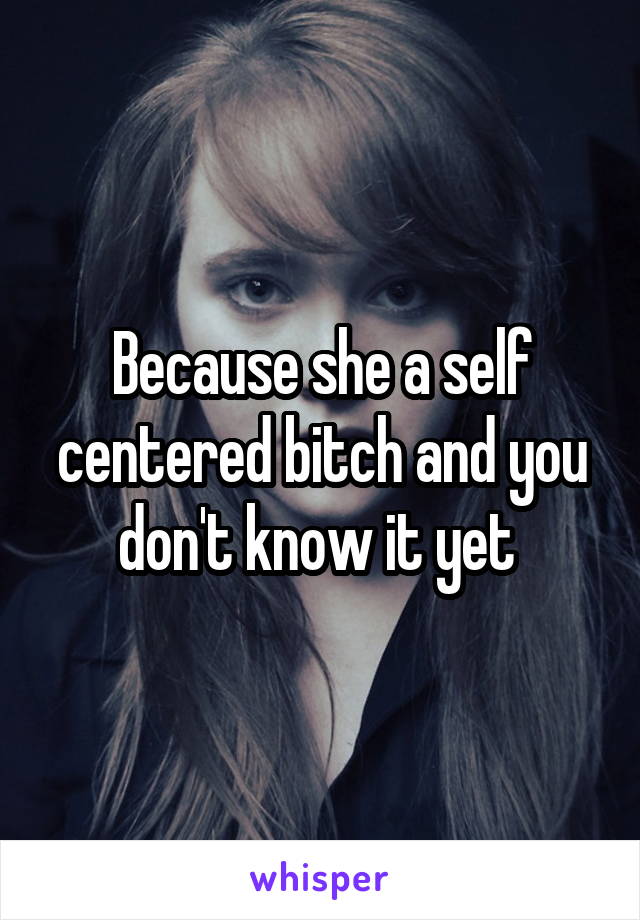 Because she a self centered bitch and you don't know it yet 