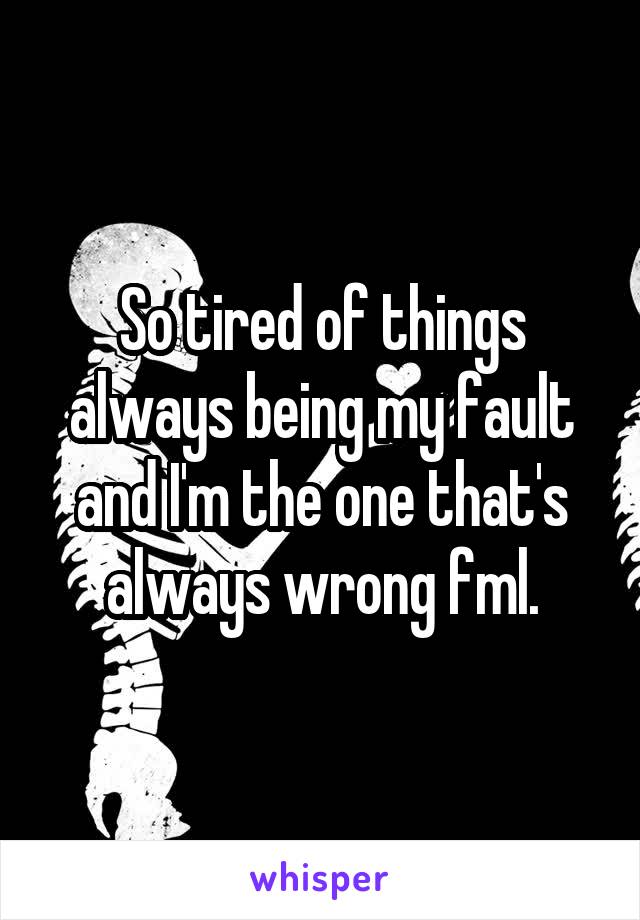 So tired of things always being my fault and I'm the one that's always wrong fml.