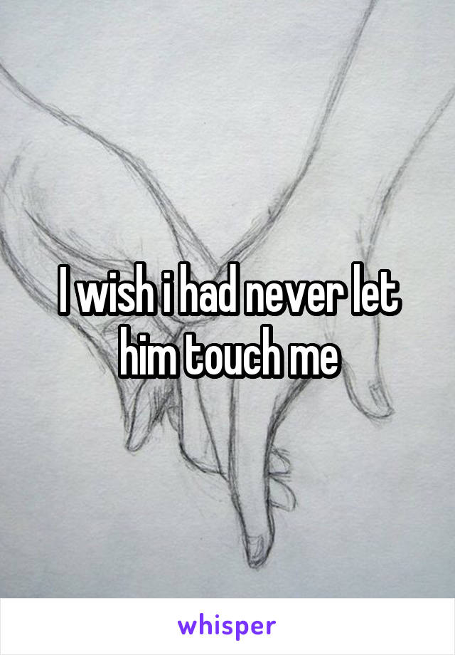 I wish i had never let him touch me