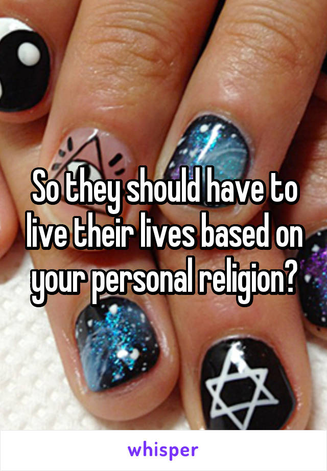 So they should have to live their lives based on your personal religion?
