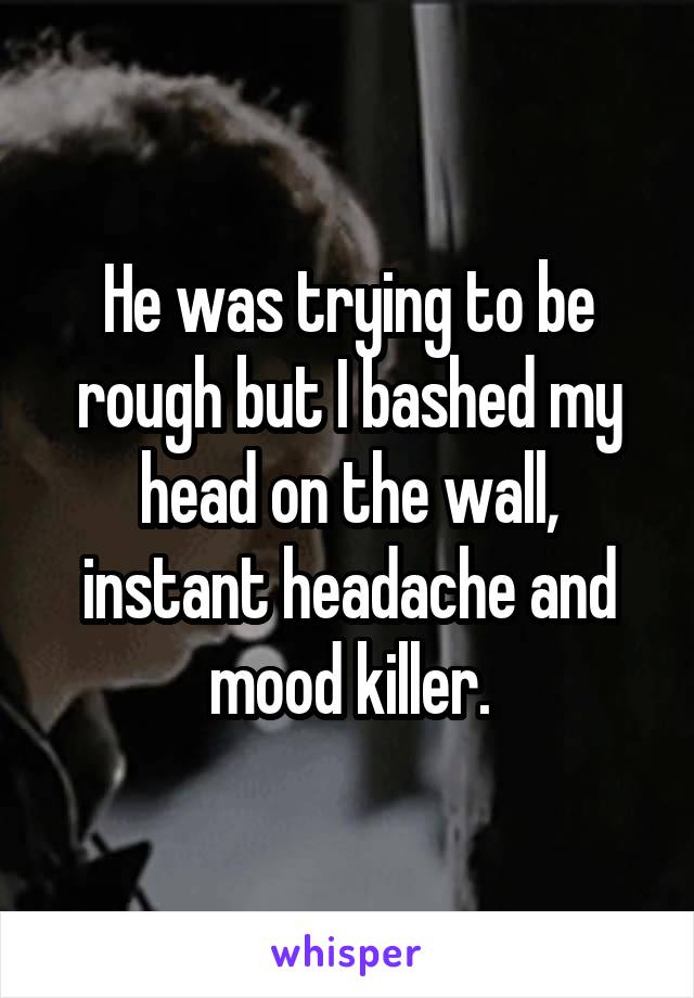He was trying to be rough but I bashed my head on the wall, instant headache and mood killer.