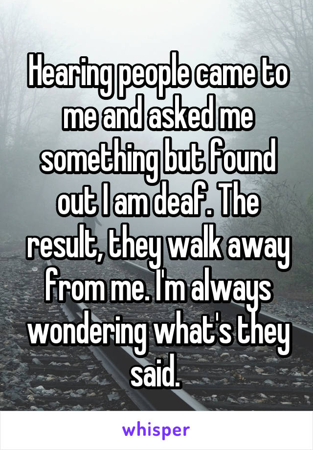 Hearing people came to me and asked me something but found out I am deaf. The result, they walk away from me. I'm always wondering what's they said. 