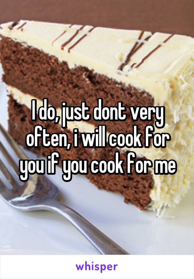 I do, just dont very often, i will cook for you if you cook for me