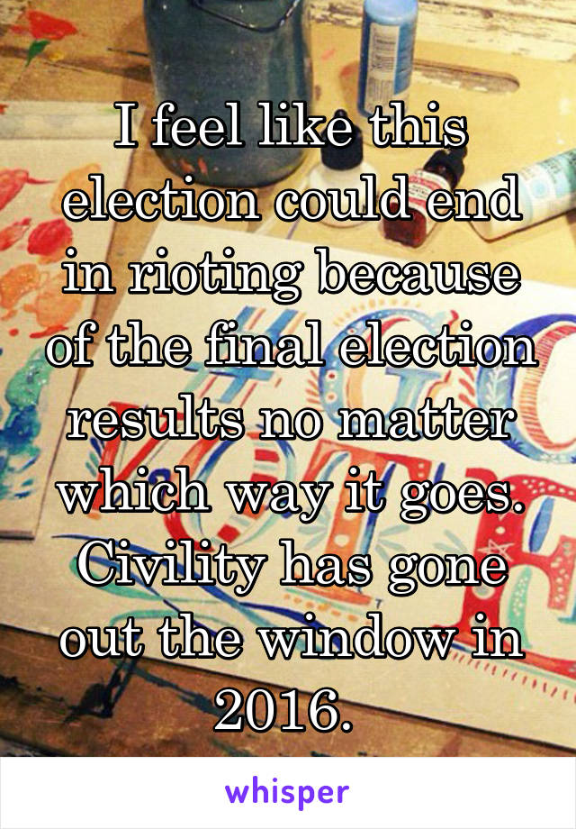 I feel like this election could end in rioting because of the final election results no matter which way it goes. Civility has gone out the window in 2016. 