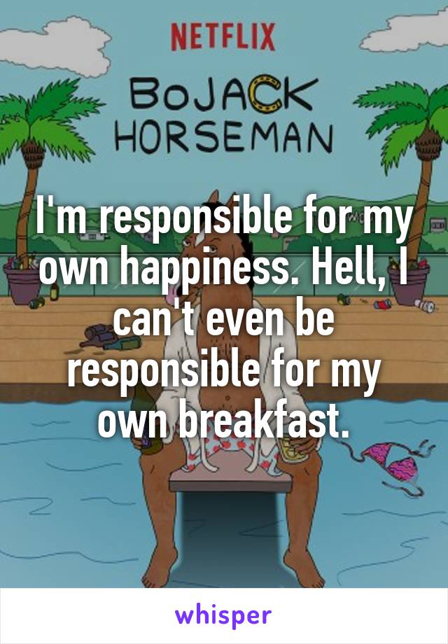 I'm responsible for my own happiness. Hell, I can't even be responsible for my own breakfast.