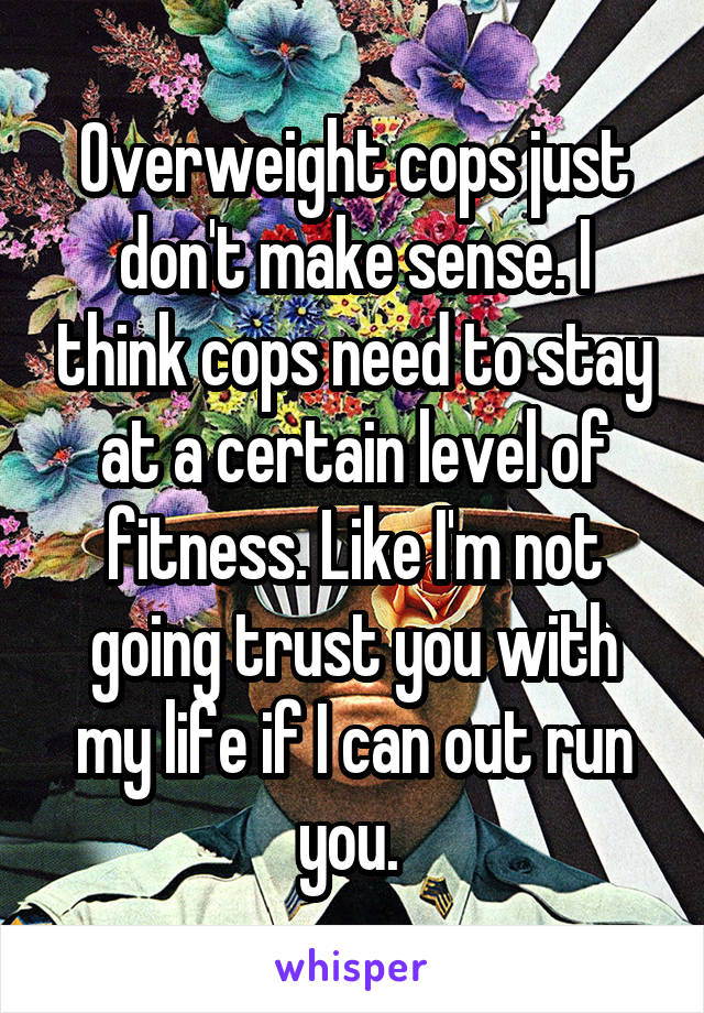 Overweight cops just don't make sense. I think cops need to stay at a certain level of fitness. Like I'm not going trust you with my life if I can out run you. 