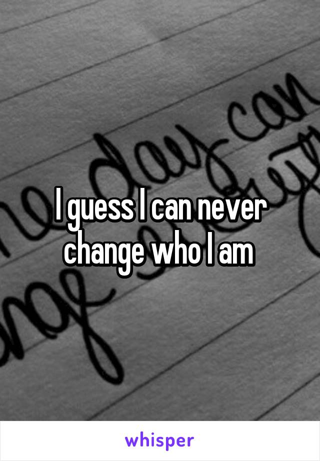 I guess I can never change who I am 