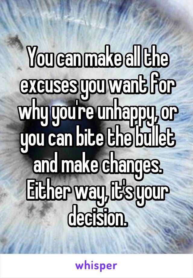 You can make all the excuses you want for why you're unhappy, or you can bite the bullet and make changes. Either way, it's your decision.