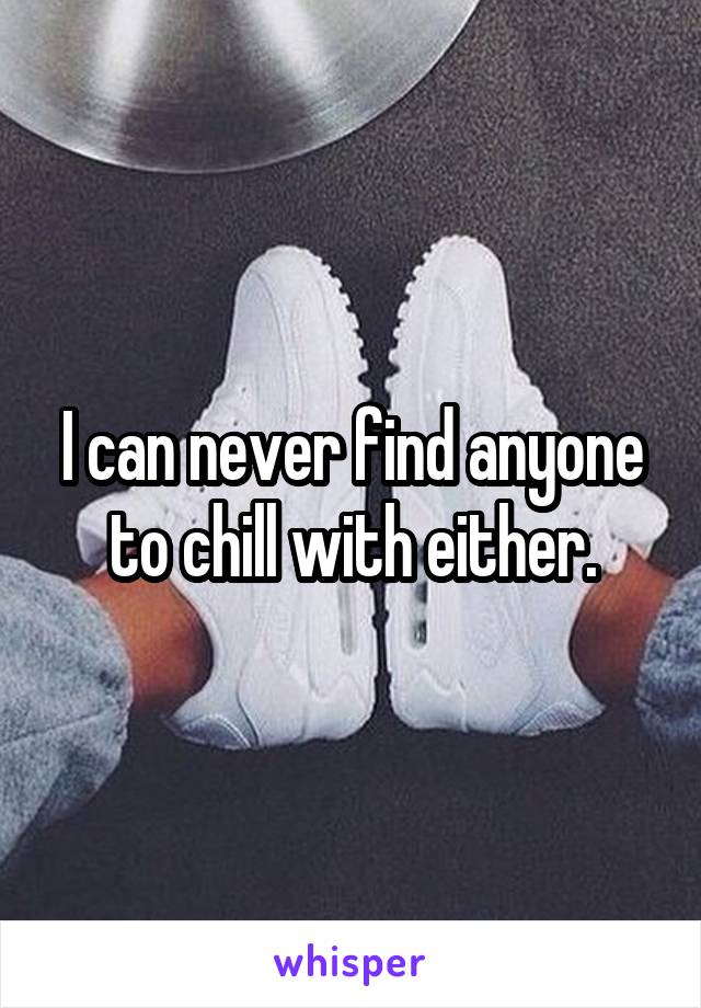 I can never find anyone to chill with either.