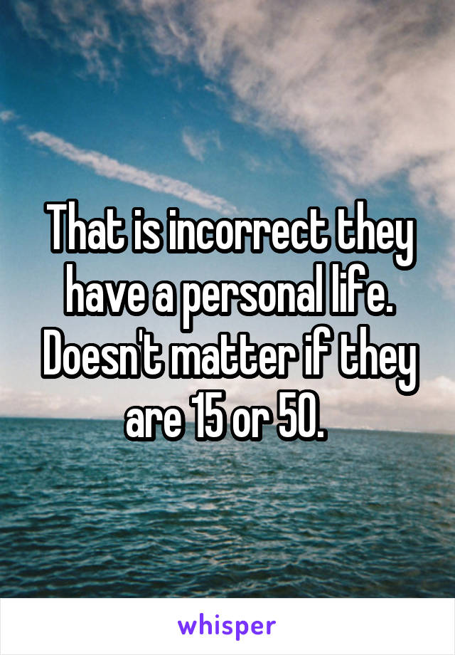 That is incorrect they have a personal life. Doesn't matter if they are 15 or 50. 