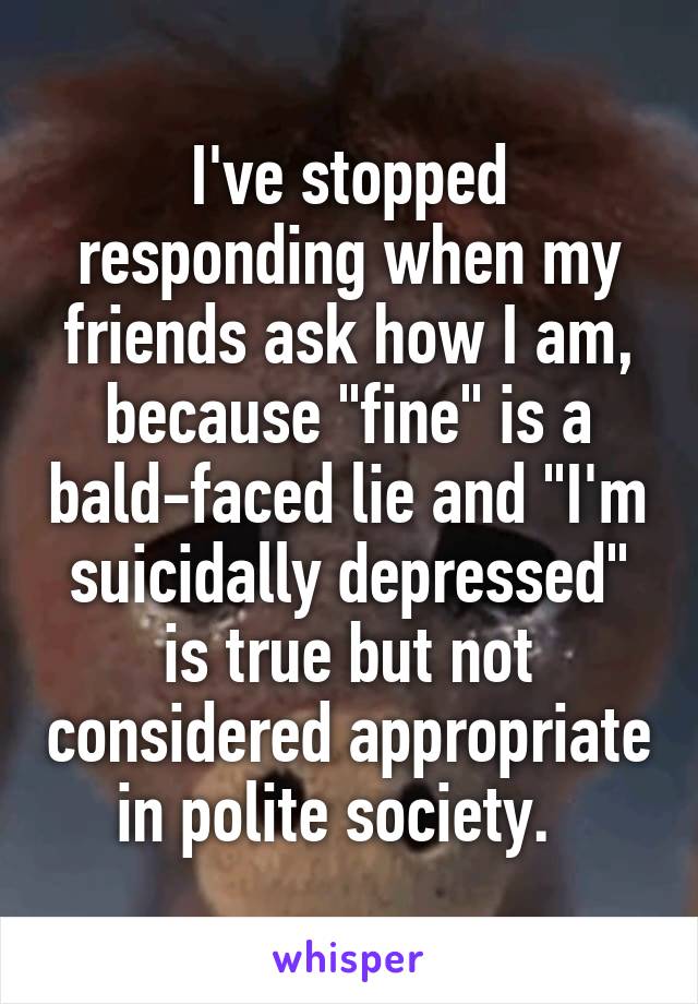 I've stopped responding when my friends ask how I am, because "fine" is a bald-faced lie and "I'm suicidally depressed" is true but not considered appropriate in polite society.  