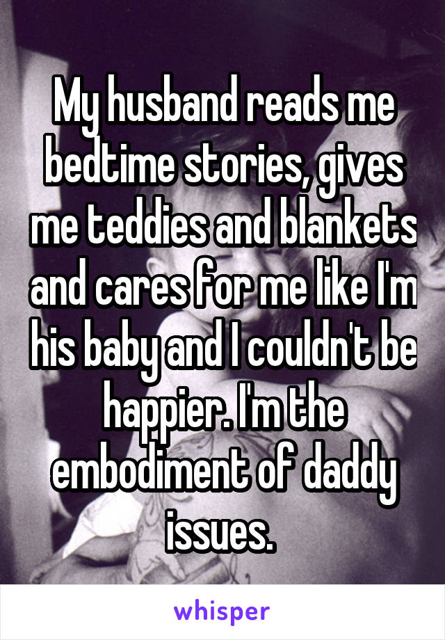 My husband reads me bedtime stories, gives me teddies and blankets and cares for me like I'm his baby and I couldn't be happier. I'm the embodiment of daddy issues. 