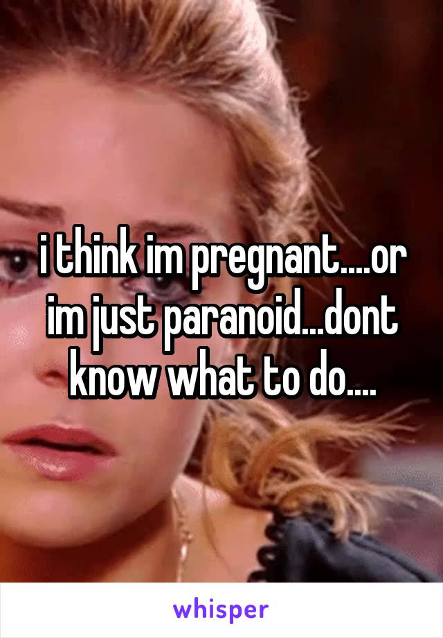 i think im pregnant....or im just paranoid...dont know what to do....