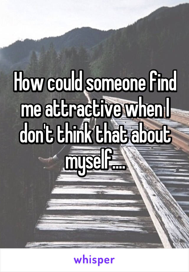 How could someone find me attractive when I don't think that about myself....
