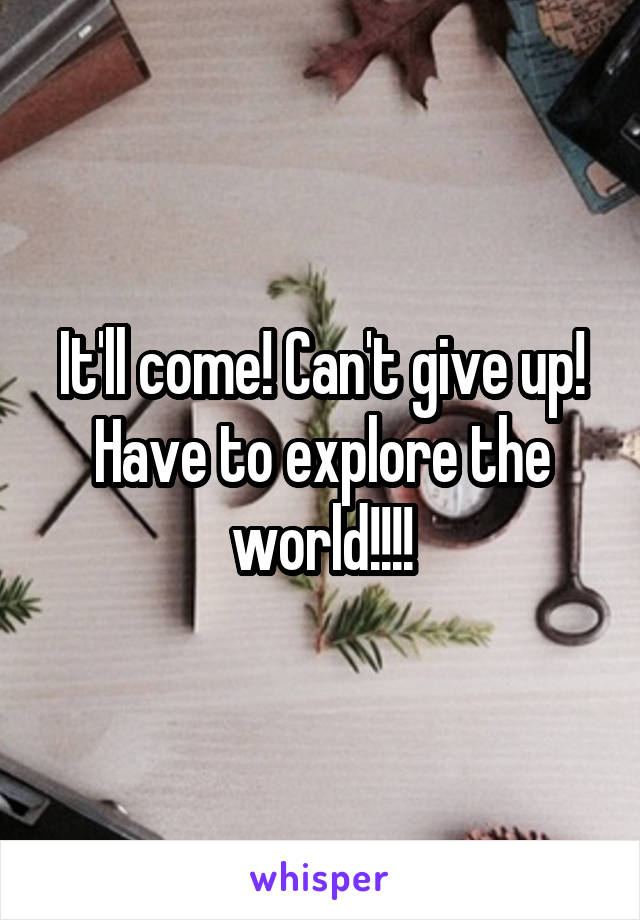 It'll come! Can't give up! Have to explore the world!!!!