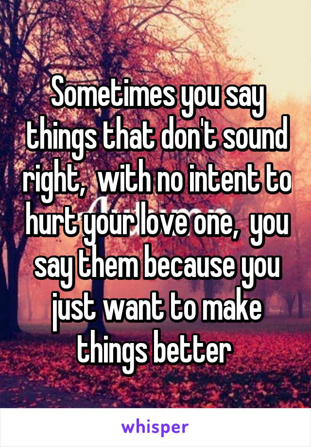 Sometimes you say things that don't sound right,  with no intent to hurt your love one,  you say them because you just want to make things better 