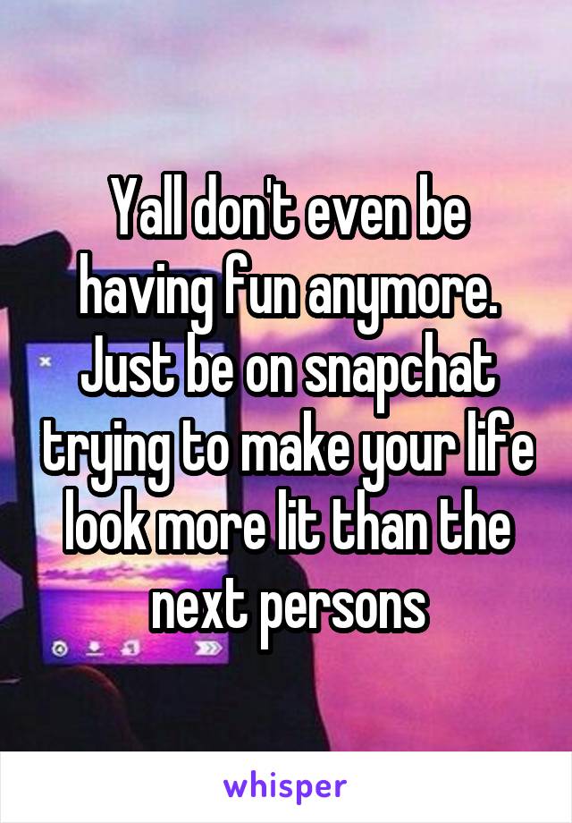 Yall don't even be having fun anymore. Just be on snapchat trying to make your life look more lit than the next persons