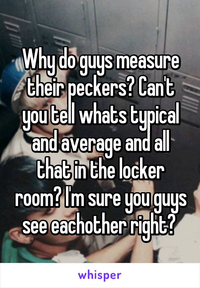 Why do guys measure their peckers? Can't you tell whats typical and average and all that in the locker room? I'm sure you guys see eachother right? 