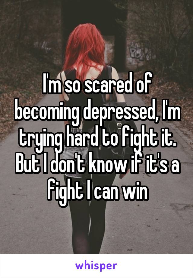 I'm so scared of becoming depressed, I'm trying hard to fight it. But I don't know if it's a fight I can win