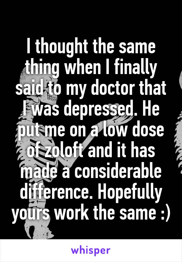 I thought the same thing when I finally said to my doctor that I was depressed. He put me on a low dose of zoloft and it has made a considerable difference. Hopefully yours work the same :)