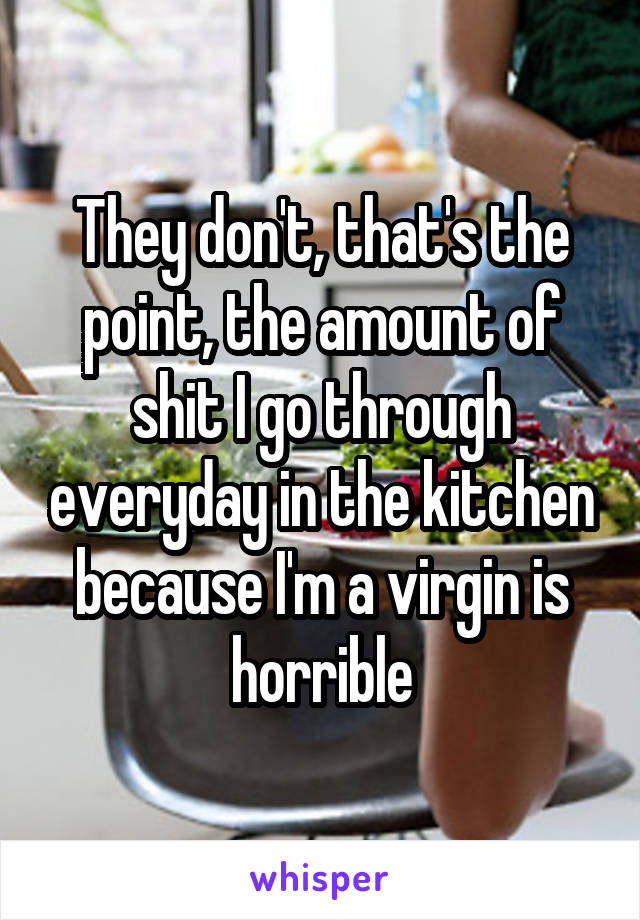 They don't, that's the point, the amount of shit I go through everyday in the kitchen because I'm a virgin is horrible