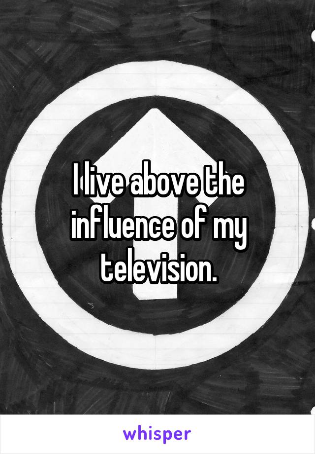 I live above the influence of my television.