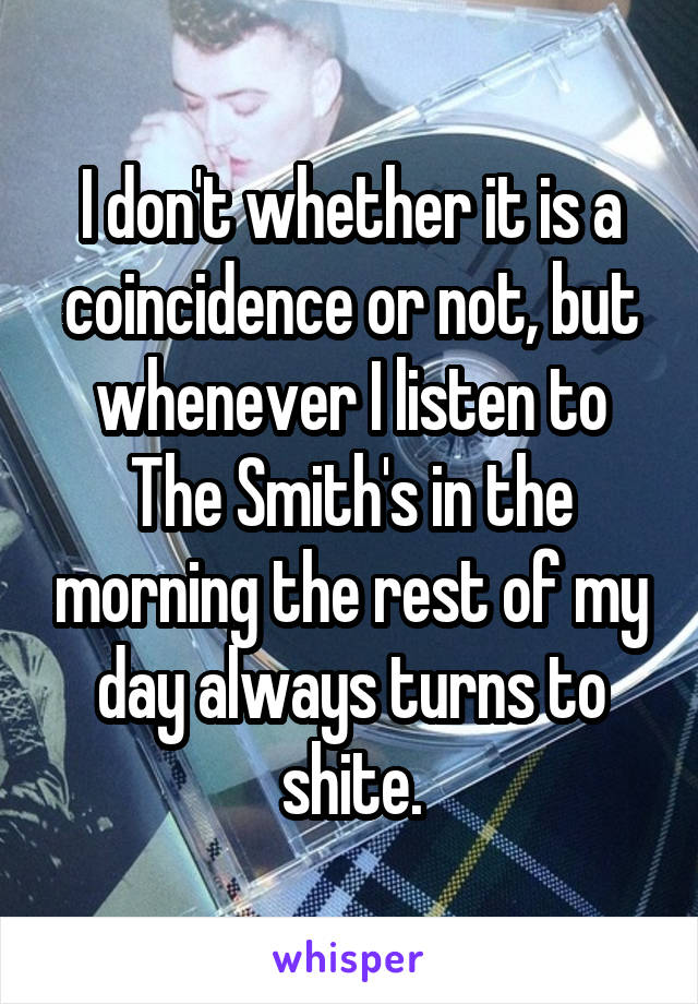 I don't whether it is a coincidence or not, but whenever I listen to The Smith's in the morning the rest of my day always turns to shite.