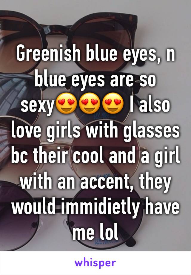Greenish blue eyes, n blue eyes are so sexy😍😍😍 I also love girls with glasses bc their cool and a girl with an accent, they would immidietly have me lol