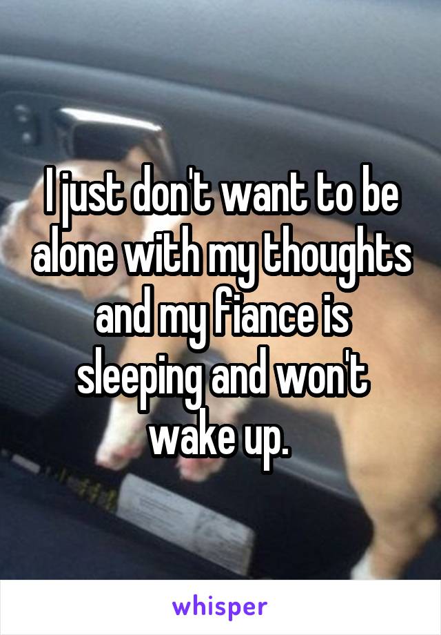 I just don't want to be alone with my thoughts and my fiance is sleeping and won't wake up. 