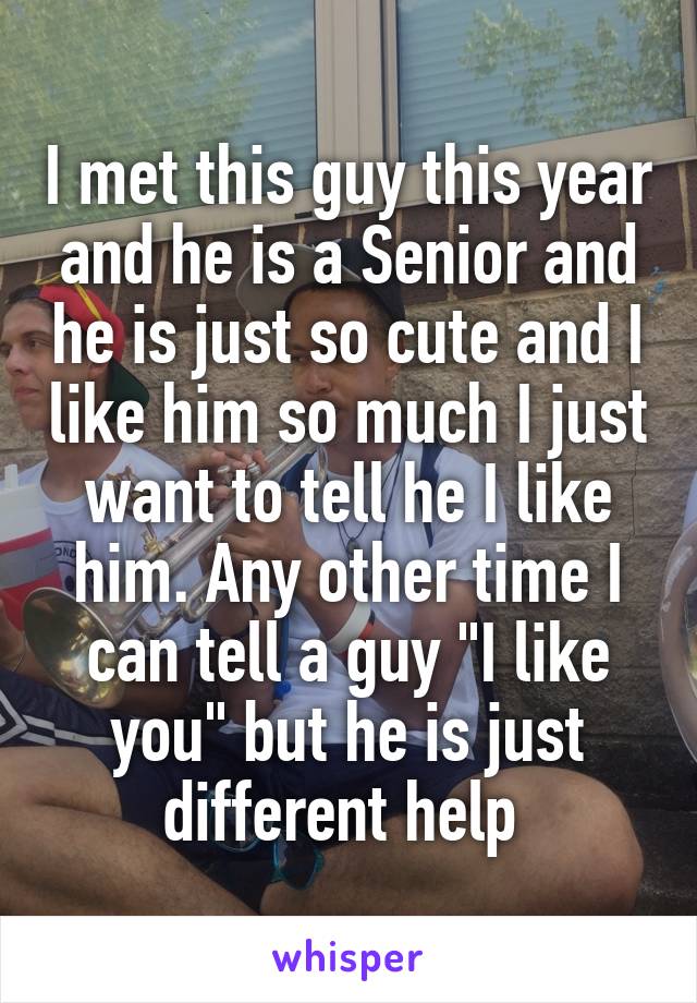 I met this guy this year and he is a Senior and he is just so cute and I like him so much I just want to tell he I like him. Any other time I can tell a guy "I like you" but he is just different help 