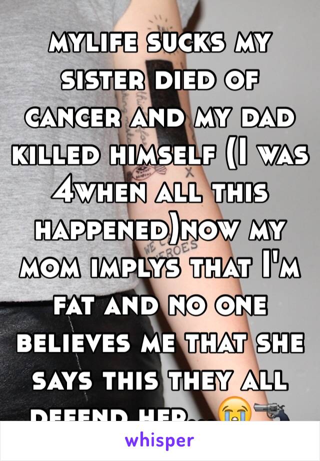 mylife sucks my sister died of cancer and my dad killed himself (I was 4when all this happened)now my mom implys that I'm fat and no one believes me that she says this they all defend her...😭🔫