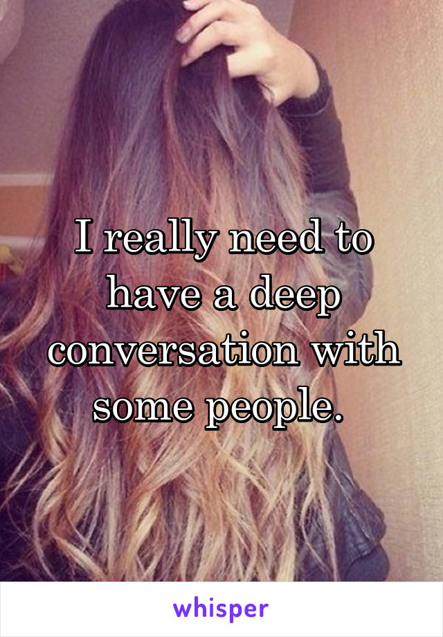 I really need to have a deep conversation with some people. 