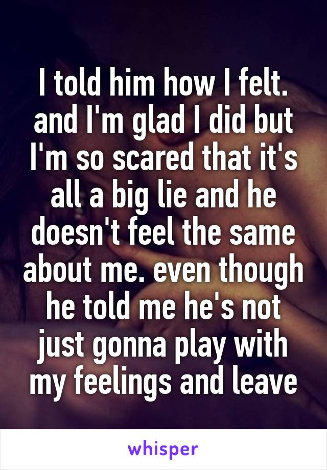 I told him how I felt. and I'm glad I did but I'm so scared that it's all a big lie and he doesn't feel the same about me. even though he told me he's not just gonna play with my feelings and leave