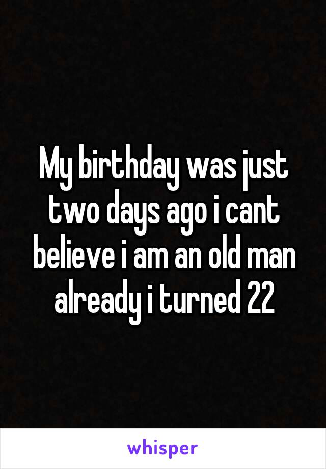 My birthday was just two days ago i cant believe i am an old man already i turned 22