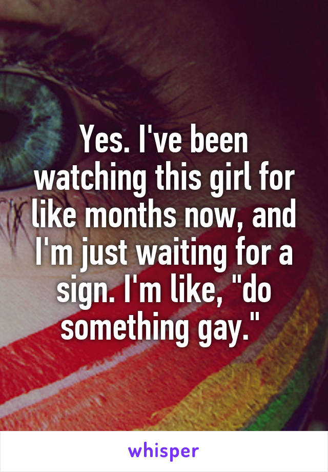 Yes. I've been watching this girl for like months now, and I'm just waiting for a sign. I'm like, "do something gay." 